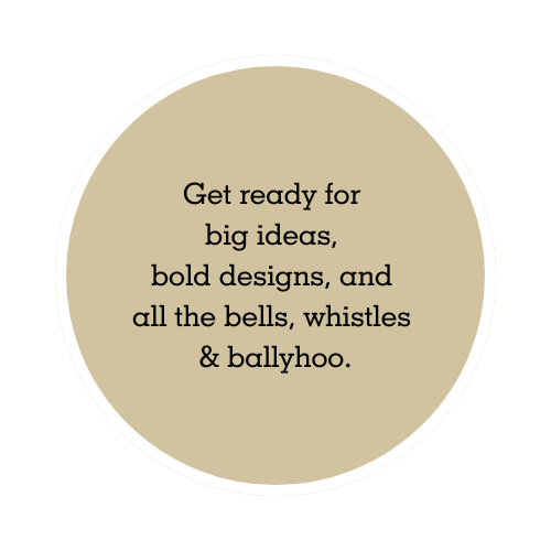 Get ready for big ideas, bold designs, and all the bells, whistles & ballyhoo. (2) Get ready for big ideas, bold designs, and all the bells, whistles & ballyhoo. (2)